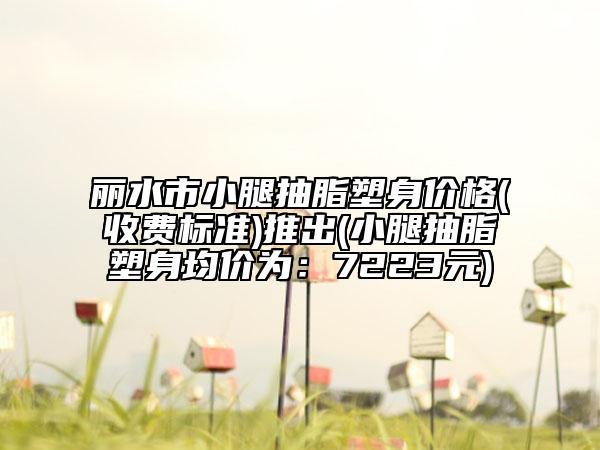 麗水市小腿抽脂塑身價格(收費標準)推出(小腿抽脂塑身均價為：7223元)
