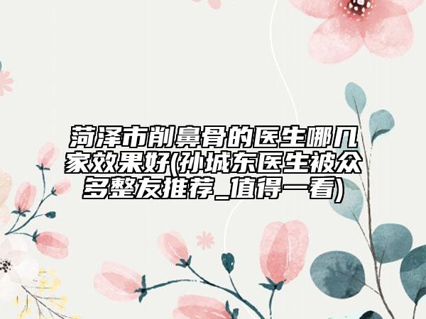 菏澤市削鼻骨的醫(yī)生哪幾家效果好(孫城東醫(yī)生被眾多整友推薦_值得一看)