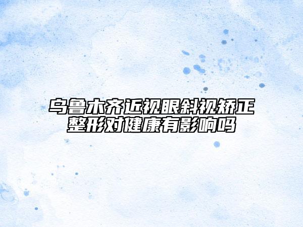 烏魯木齊近視眼斜視矯正整形對(duì)健康有影響嗎
