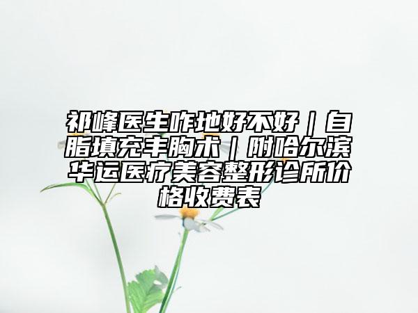 祁峰醫(yī)生咋地好不好｜自脂填充豐胸術(shù)｜附哈爾濱華運(yùn)醫(yī)療美容整形診所價(jià)格收費(fèi)表