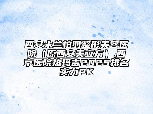 西安米蘭柏羽整形美容醫(yī)院(原西安美立方),西京醫(yī)院熱瑪吉2025排名實(shí)力PK