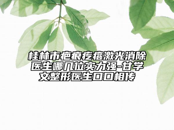 桂林市疤痕疙瘩激光消除醫(yī)生哪幾位實力強-甘學文整形醫(yī)生口口相傳