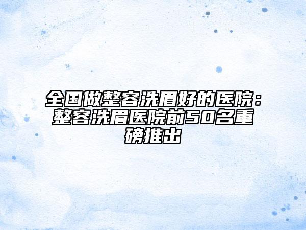 全國(guó)做整容洗眉好的醫(yī)院：整容洗眉醫(yī)院前50名重磅推出