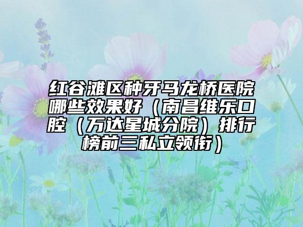 紅谷灘區(qū)種牙馬龍橋醫(yī)院哪些效果好（南昌維樂口腔（萬達(dá)星城分院）排行榜前三私立領(lǐng)銜）