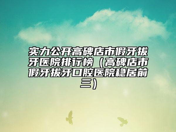 實(shí)力公開(kāi)高碑店市假牙拔牙醫(yī)院排行榜（高碑店市假牙拔牙口腔醫(yī)院穩(wěn)居前三）
