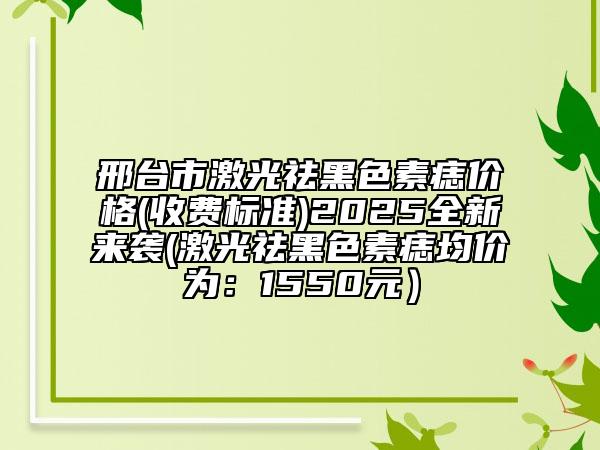 邢臺(tái)市激光祛黑色素痣價(jià)格(收費(fèi)標(biāo)準(zhǔn))2025全新來(lái)襲(激光祛黑色素痣均價(jià)為：1550元）