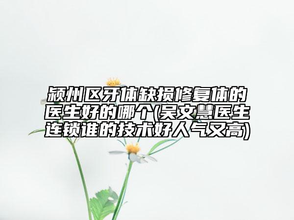 潁州區(qū)牙體缺損修復體的醫(yī)生好的哪個(吳文慧醫(yī)生連鎖誰的技術好人氣又高)