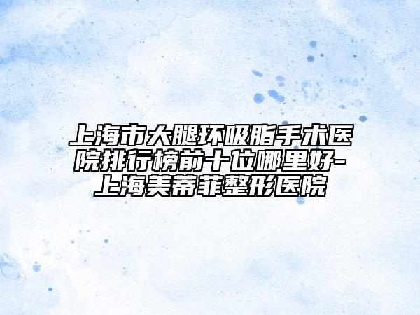 上海市大腿環(huán)吸脂手術(shù)醫(yī)院排行榜前十位哪里好-上海美蒂菲整形醫(yī)院