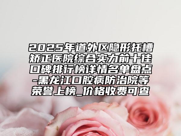 2025年道外區(qū)隱形托槽矯正醫(yī)院綜合實力前十佳口碑排行榜詳情名單盤點-黑龍江口腔病防治院等榮譽上榜_價格收費可查