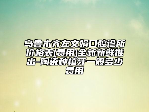 烏魯木齊左文娟口腔診所價格表(費(fèi)用)全新新鮮推出-陶瓷種植牙一般多少費(fèi)用