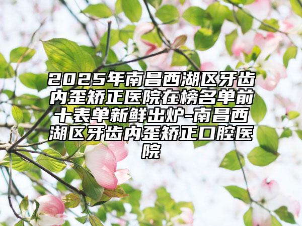 2025年南昌西湖區(qū)牙齒內(nèi)歪矯正醫(yī)院在榜名單前十表單新鮮出爐-南昌西湖區(qū)牙齒內(nèi)歪矯正口腔醫(yī)院