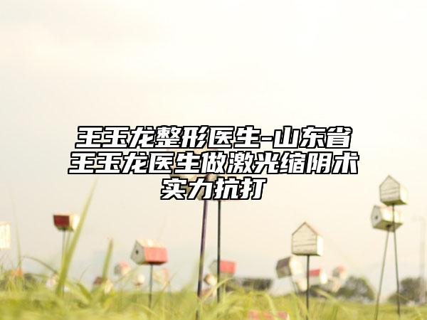 王玉龍整形醫(yī)生-山東省王玉龍醫(yī)生做激光縮陰術(shù)實(shí)力抗打
