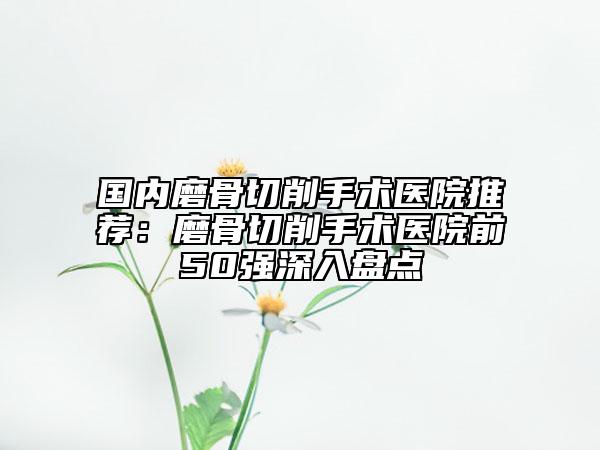國內(nèi)磨骨切削手術(shù)醫(yī)院推薦:磨骨切削手術(shù)醫(yī)院前50強(qiáng)深入盤點(diǎn)