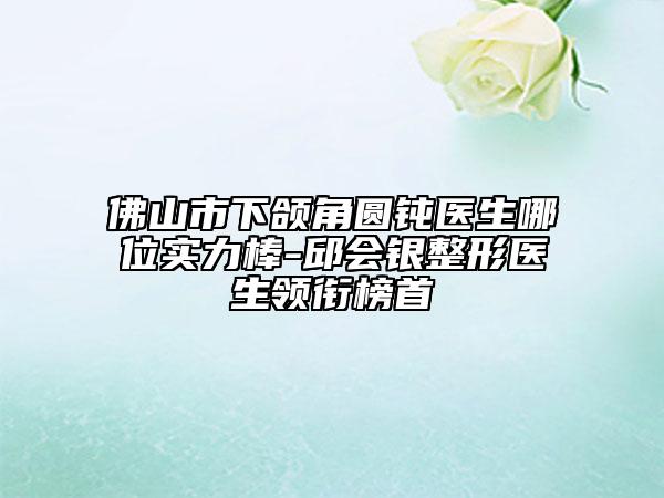 佛山市下頜角圓鈍醫(yī)生哪位實力棒-邱會銀整形醫(yī)生領(lǐng)銜榜首