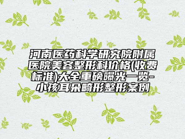 河南醫(yī)藥科學研究院附屬醫(yī)院美容整形科價格(收費標準)大全重磅曝光一覽-小孩耳朵畸形整形案例