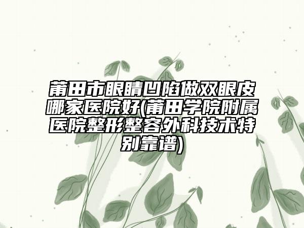 莆田市眼睛凹陷做雙眼皮哪家醫(yī)院好(莆田學(xué)院附屬醫(yī)院整形整容外科技術(shù)特別靠譜)