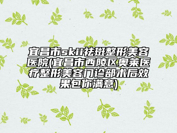 宜昌市skii祛斑整形美容醫(yī)院(宜昌市西陵區(qū)奧萊醫(yī)療整形美容門診部術(shù)后效果包你滿意)