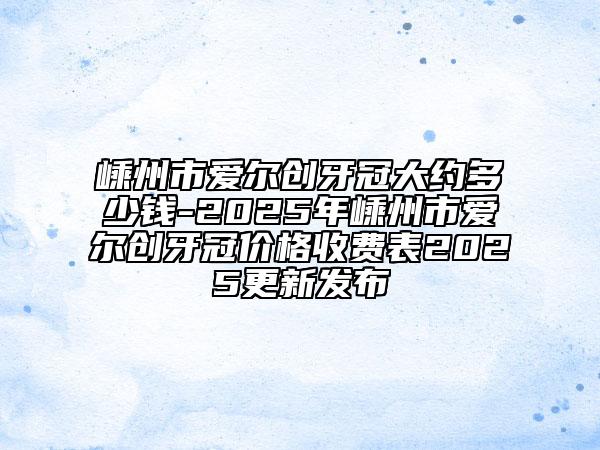 嵊州市愛爾創(chuàng)牙冠大約多少錢-2025年嵊州市愛爾創(chuàng)牙冠價格收費表2025更新發(fā)布