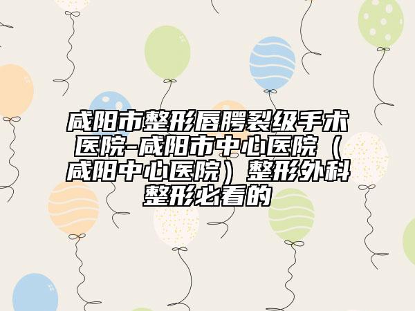 咸陽(yáng)市整形唇腭裂級(jí)手術(shù)醫(yī)院-咸陽(yáng)市中心醫(yī)院（咸陽(yáng)中心醫(yī)院）整形外科整形必看的