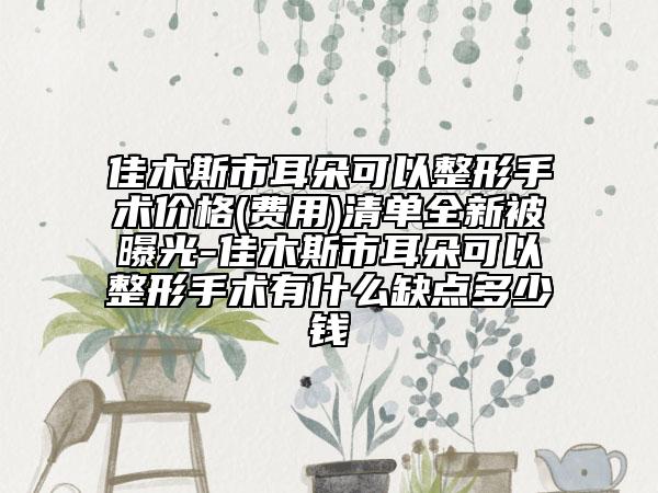 佳木斯市耳朵可以整形手術(shù)價(jià)格(費(fèi)用)清單全新被曝光-佳木斯市耳朵可以整形手術(shù)有什么缺點(diǎn)多少錢(qián)
