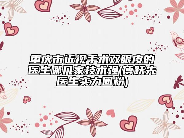重慶市近視手術雙眼皮的醫(yī)生哪幾家技術強(傅躍先醫(yī)生實力圈粉)