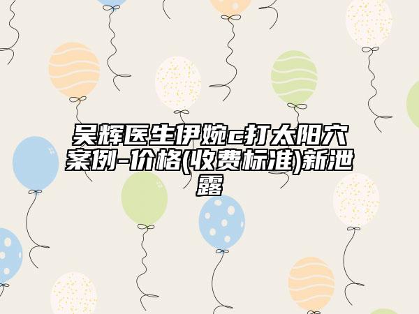 吳輝醫(yī)生伊婉c打太陽穴案例-價格(收費標(biāo)準(zhǔn))新泄露