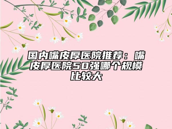 國(guó)內(nèi)嘴皮厚醫(yī)院推薦：嘴皮厚醫(yī)院50強(qiáng)哪個(gè)規(guī)模比較大