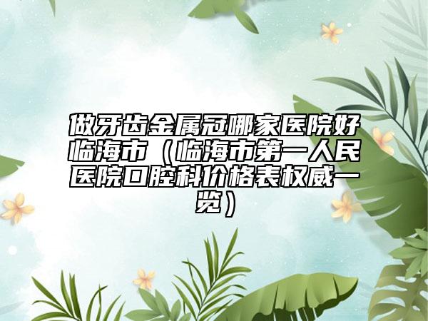 做牙齒金屬冠哪家醫(yī)院好臨海市（臨海市第一人民醫(yī)院口腔科價(jià)格表權(quán)威一覽）