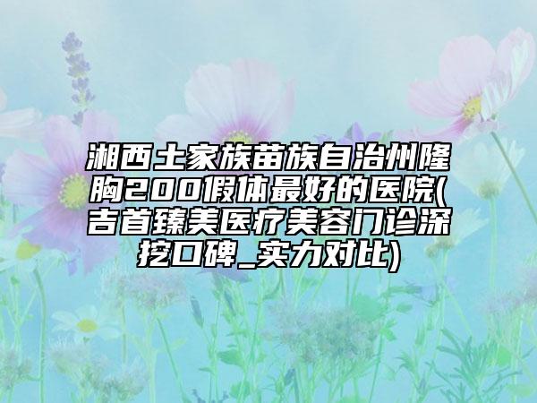 湘西土家族苗族自治州隆胸200假體最好的醫(yī)院(吉首臻美醫(yī)療美容門(mén)診深挖口碑_實(shí)力對(duì)比)