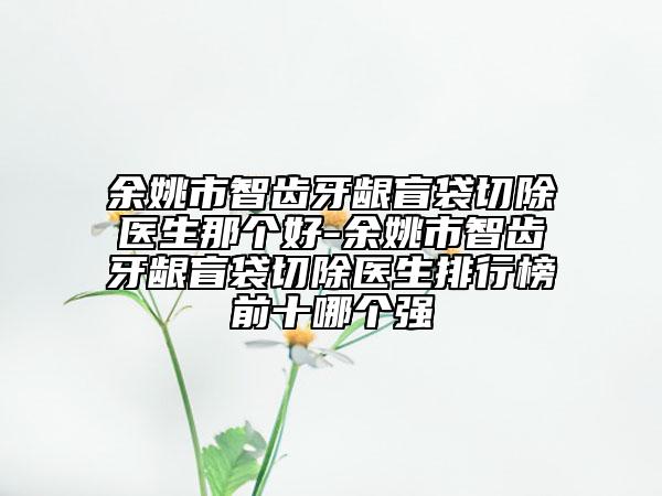 余姚市智齒牙齦盲袋切除醫(yī)生那個(gè)好-余姚市智齒牙齦盲袋切除醫(yī)生排行榜前十哪個(gè)強(qiáng)