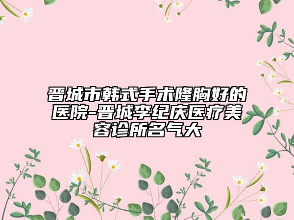 晉城市韓式手術(shù)隆胸好的醫(yī)院-晉城李紀(jì)慶醫(yī)療美容診所名氣大