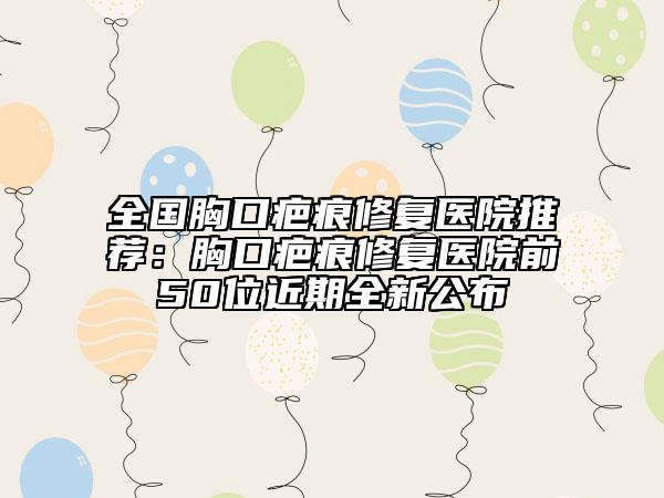 全國胸口疤痕修復(fù)醫(yī)院推薦:胸口疤痕修復(fù)醫(yī)院前50位近期全新公布