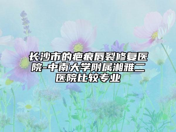 長(zhǎng)沙市的疤痕唇裂修復(fù)醫(yī)院-中南大學(xué)附屬湘雅二醫(yī)院比較專(zhuān)業(yè)