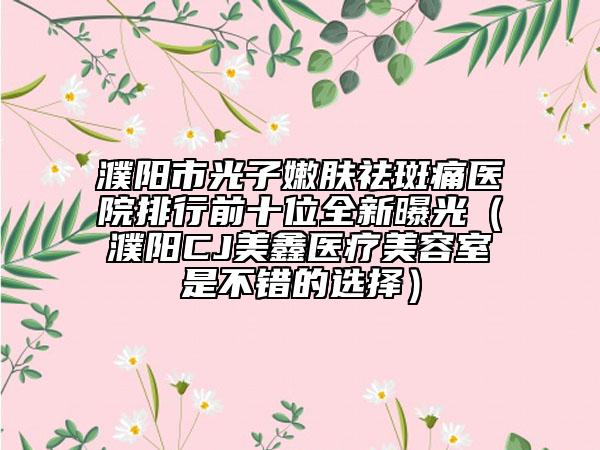 濮陽市光子嫩膚祛斑痛醫(yī)院排行前十位全新曝光（濮陽CJ美鑫醫(yī)療美容室是不錯的選擇）