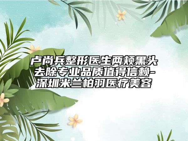 盧尚兵整形醫(yī)生兩頰黑頭去除專業(yè)品質(zhì)值得信賴-深圳米蘭柏羽醫(yī)療美容
