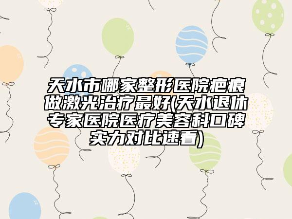 天水市哪家整形醫(yī)院疤痕做激光治療最好(天水退休專家醫(yī)院醫(yī)療美容科口碑實力對比速看)