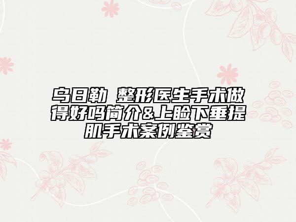 烏日勒?整形醫(yī)生手術(shù)做得好嗎簡介&上瞼下垂提肌手術(shù)案例鑒賞
