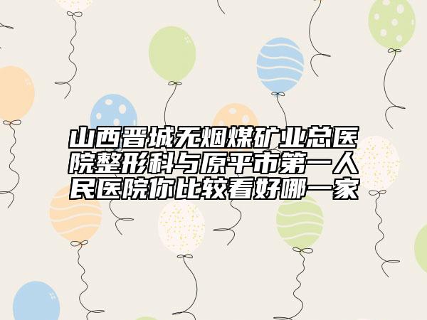 山西晉城無煙煤礦業(yè)總醫(yī)院整形科與原平市第一人民醫(yī)院你比較看好哪一家
