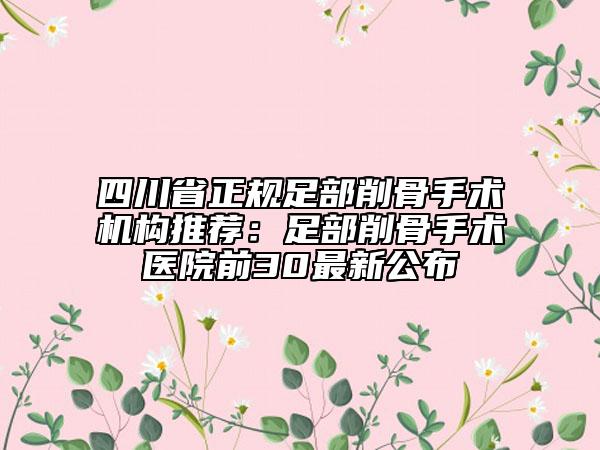四川省正規(guī)足部削骨手術(shù)機(jī)構(gòu)推薦:足部削骨手術(shù)醫(yī)院前30最新公布