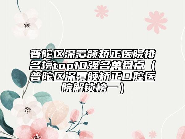 普陀區(qū)深覆頜矯正醫(yī)院排名榜top10強名單盤點(普陀區(qū)深覆頜矯正口腔醫(yī)院解鎖榜一)