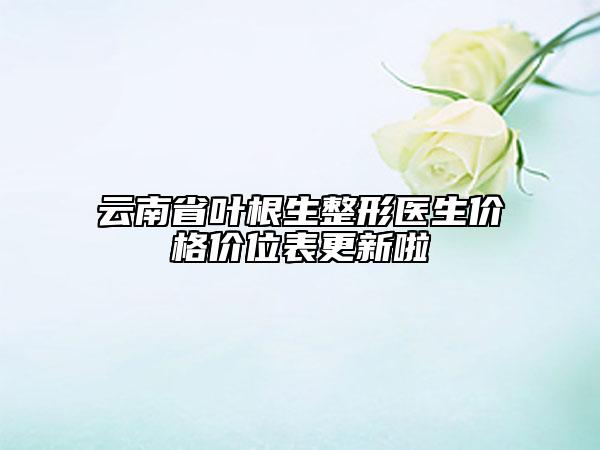 云南省葉根生整形醫(yī)生價格價位表更新啦
