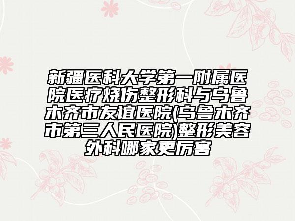 新疆醫(yī)科大學(xué)第一附屬醫(yī)院醫(yī)療燒傷整形科與烏魯木齊市友誼醫(yī)院(烏魯木齊市第三人民醫(yī)院)整形美容外科哪家更厲害