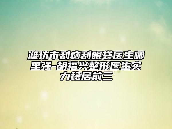 濰坊市刮痧刮眼袋醫(yī)生哪里強-胡福興整形醫(yī)生實力穩(wěn)居前三