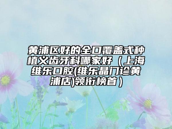黃浦區(qū)好的全口覆蓋式種植義齒牙科哪家好(上海維樂(lè)口腔(維樂(lè)晶門(mén)診黃浦店)領(lǐng)銜榜首)