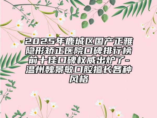 2025年鹿城區(qū)國產(chǎn)正雅隱形矯正醫(yī)院口碑排行榜前十佳口碑權(quán)威出爐了-溫州魏景敏口腔擅長各種風(fēng)格