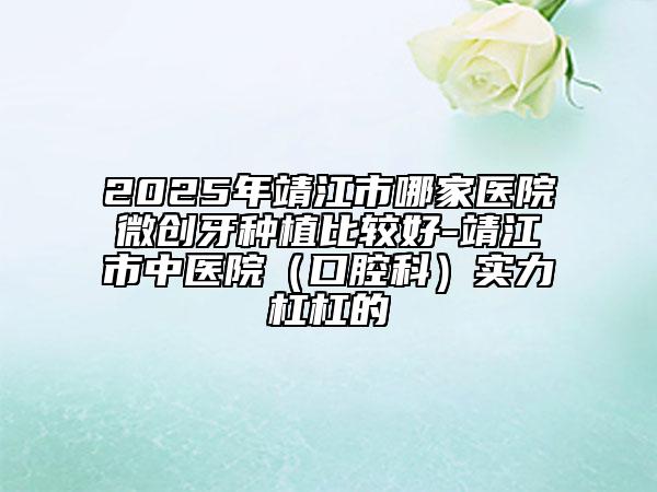 2025年靖江市哪家醫(yī)院微創(chuàng)牙種植比較好-靖江市中醫(yī)院(口腔科)實(shí)力杠杠的