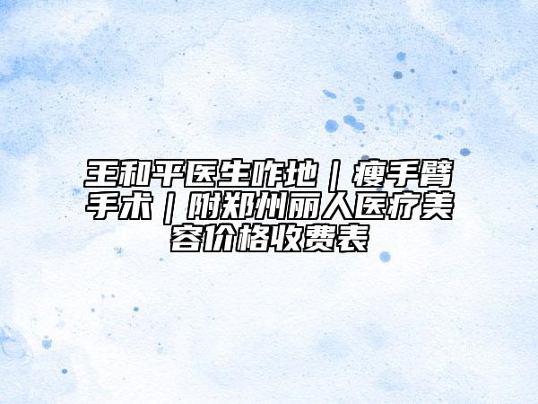 王和平醫(yī)生咋地｜瘦手臂手術(shù)｜附鄭州麗人醫(yī)療美容價(jià)格收費(fèi)表
