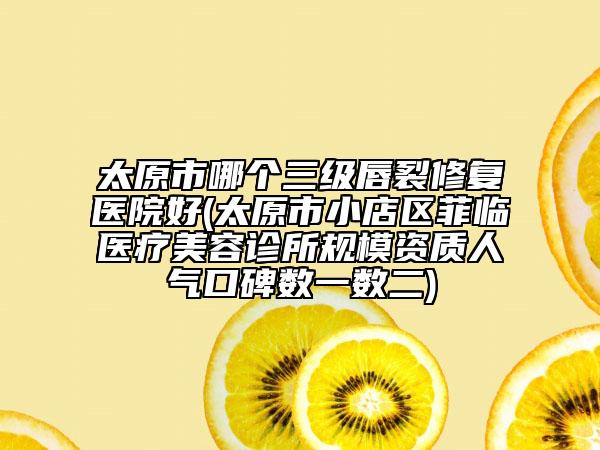 太原市哪個(gè)三級(jí)唇裂修復(fù)醫(yī)院好(太原市小店區(qū)菲臨醫(yī)療美容診所規(guī)模資質(zhì)人氣口碑?dāng)?shù)一數(shù)二)