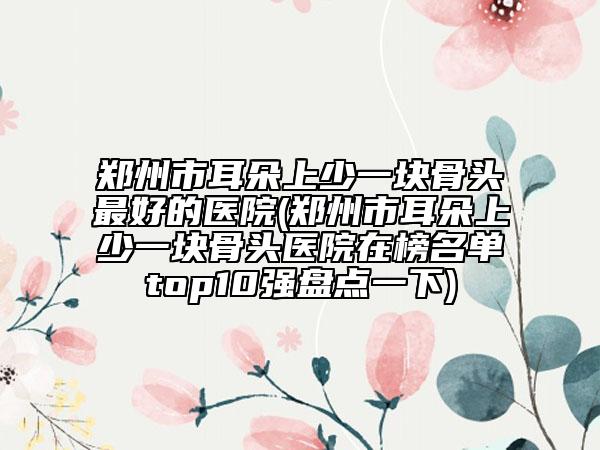 鄭州市耳朵上少一塊骨頭最好的醫(yī)院(鄭州市耳朵上少一塊骨頭醫(yī)院在榜名單top10強(qiáng)盤點(diǎn)一下)