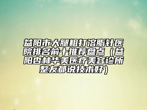 益陽市大腿粗打溶脂針醫(yī)院排名前十推薦盤點（益陽杏林華美醫(yī)療美容診所整友都說技術(shù)好）